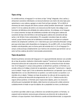 Tipos string
En sentido estricto, el lenguaje C++ no tiene un tipo “string” integrado. char y wchar_t
almacenan caracteres individuales: es necesario declarar una matriz de estos tipos para
aproximarse a una cadena y agregar un valor final null (por ejemplo, ‘0’ en ASCII) al
elemento de matriz después del último carácter válido (también denominado “cadena de
estilo C“). En las cadenas de estilo C, era necesario escribir mucho más código o usar
funciones de bibliotecas de utilidades de cadena externas. Sin embargo, en el lenguaje
C++ actual, tenemos los tipos de la biblioteca estándar std::string (para cadenas de
caracteres de tipo char de 8 bits) o std::wstring (para cadenas de caracteres de tipo
wchar_t de 16 bits). Estos contenedores STL se pueden considerar tipos de cadena
nativos, ya que forman parte de las bibliotecas estándar que se incluyen en cualquier
entorno de compilación conforme a C++. Solo tiene que usar la directiva #include <string>
para que estos tipos estén disponibles en el programa. (Si usa MFC o ATL, la clase CString
también está disponible, pero no forma parte del estándar de C++). En el lenguaje C++
actual, se desaconseja completamente usar matrices de caracteres que terminen con un
valor null (las cadenas de estilo C mencionadas previamente).
Tipos de puntero
Desde las primeras versiones del lenguaje C, C++ sigue permitiendo declarar una variable
de un tipo de puntero mediante el declarador especial * (asterisco). Un tipo de puntero
almacena la dirección de la ubicación en memoria donde se almacena el valor de datos
real. En el lenguaje C++ actual, estos punteros se denominan punteros sin formato y se
accede a ellos en el código a través de los operadores especiales * (asterisco) o -> (guion
con el símbolo "mayor que"). Esto se denomina desreferenciar y el operador que se utilice
dependerá de si se va a desreferenciar un puntero a un valor escalar o un puntero a un
miembro de un objeto. Trabajar con tipos de puntero ha sido uno de los aspectos más
difíciles y confusos del desarrollo de programación de C y C++. Todavía resulta útil y
seguro utilizar punteros sin formato para inspeccionar objetos, pero si es necesario
utilizarlos para la propiedad del objeto, debe hacerse con precaución y debe valorarse
cuidadosamente el modo en que los objetos de su propiedad se crean y se destruyen.
Lo primero que debe saber es que, al declarar una variable de puntero sin formato, se
asignará solo la memoria necesaria para almacenar una dirección de la ubicación de
memoria a la que el puntero hará referencia cuando esté desreferenciado. La asignación
 