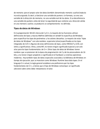 de memoria para el propio valor de datos (también denominada memoria auxiliar) todavía
no está asignada. Es decir, al declarar una variable de puntero sin formato, se crea una
variable de la dirección de memoria, no una variable real de los datos. Si se desreferencia
una variable de puntero antes de tener la seguridad de que contiene una dirección válida
en una memoria auxiliar, se producirá un comportamiento no definido.
Tipos de datos de Windows
En la programación Win32 clásica de C y C++, la mayoría de las funciones utilizan
definiciones de tipos y macros #define (definidas en windef.h) específicas de Windows
para especificar los tipos de parámetros y los valores devueltos. La mayoría de estos “tipos
de datos de Windows” son solo nombres especiales (alias)especificados en los tipos
integrados de C/C++.Algunas de estas definiciones de tipos, como HRESULT y LCID, son
útiles y significativas. Otras, como INT, no tienen ningún significado especial y son solo
alias para los tipos fundamentales de C++. Otros tipos de datos de Windows tienen
nombres que se provienen de la época de programación de C y de los procesadores de 16
bits, y no tienen ningún propósito o significado en el hardware y sistemas operativos
modernos. Hay también tipos de datos especiales asociados a la biblioteca de Windows en
tiempo de ejecución, que se muestran como Windows Runtime base data types. En el
lenguaje C++ actual, la regla general establece una preferencia por los tipos
fundamentales de C++, a menos que el tipo de Windows comunique un significado
adicional sobre cómo debe interpretarse el valor.
 
