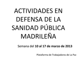 ACTIVIDADES EN
 DEFENSA DE LA
SANIDAD PÚBLICA
   MADRILEÑA
 Semana del 10 al 17 de marzo de 2013

             Plataforma de Trabajadores de La Paz
 