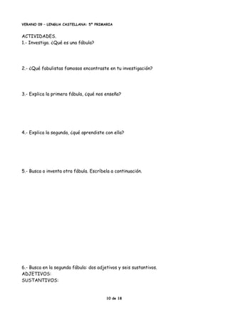 VERANO 09 – LENGUA CASTELLANA: 5º PRIMARIA
ACTIVIDADES.
1.- Investiga. ¿Qué es una fábula?
2.- ¿Qué fabulistas famosos encontraste en tu investigación?
3.- Explica la primera fábula, ¿qué nos enseña?
4.- Explica la segunda, ¿qué aprendiste con ella?
5.- Busca o inventa otra fábula. Escríbela a continuación.
6.- Busca en la segunda fábula: dos adjetivos y seis sustantivos.
ADJETIVOS:
SUSTANTIVOS:
10 de 18
 