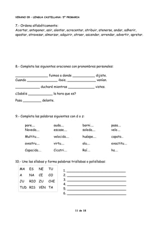 VERANO 09 – LENGUA CASTELLANA: 5º PRIMARIA
7.- Ordena alfabéticamente:
Acertar, anteponer, asir, alentar, acrecentar, atribuir, atenerse, andar, adherir,
apostar, atravesar, almorzar, adquirir, atraer, ascender, arrendar, advertir, apretar.
8.- Completa las siguientes oraciones con pronombres personales:
________________ fuimos a donde ___________ dijiste.
Cuando _______________ ibais, ______________ venían.
____________ ducharé mientras _____________ vistes.
¿Sabéis ____________ la hora que es?
Pasa _________ delante.
9.- Completa las palabras siguientes con d o z:
pare.... auda.... barni.... pasa….
Noveda.... escase.... soleda.... velo….
Multitu.... velocida.... huéspe.... capata…
avestru.... virtu.... alu.... exactitu….
Capacida…. Cicatri…. Raí…. ha….
10.- Une las sílabas y forma palabras trisílabas o polisílabas:
1. _____________________________
2. _____________________________
3. _____________________________
4. _____________________________
5. _____________________________
6. _____________________________
11 de 18
MA ES NE TU
A NA CE CO
JU RIO ZU CHE
TUD RIS VEN TA
 