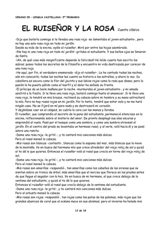 VERANO 09 – LENGUA CASTELLANA: 5º PRIMARIA
EL RUISEÑOR Y LA ROSA Cuento clásico
-Dijo que bailaría conmigo si le llevaba una rosa roja -se lamentaba el joven estudiante-, pero
no hay una solo rosa roja en todo mi jardín.
Desde su nido de la encina, oyóle el ruiseñor. Miró por entre las hojas asombrado.
-¡No hay ni una rosa roja en todo mi jardín! -gritaba el estudiante. Y sus bellos ojos se llenaron
de llanto.
-¡Ah, de qué cosa más insignificante depende la felicidad! He leído cuanto han escrito los
sabios; poseo todos los secretos de la filosofía y encuentro mi vida destrozada por carecer de
una rosa roja.
-He aquí, por fin, el verdadero enamorado -dijo el ruiseñor-. Le he cantado todas las noches,
aún sin conocerlo; todas las noches les cuento su historia a las estrellas, y ahora lo veo. Su
cabellera es oscura como la flor del jacinto y sus labios rojos como la rosa que desea; pero la
pasión lo ha puesto pálido como el marfil y el dolor ha sellado su frente.
-El príncipe da un baile mañana por la noche -murmuraba el joven estudiante-, y mi amada
asistirá a la fiesta. Si le llevo una rosa roja, bailará conmigo hasta el amanecer. Si le llevo una
rosa roja, la tendré en mis brazos, reclinará su cabeza sobre mi hombro y su mano estrechará
la mía. Pero no hay rosas rojas en mi jardín. Por lo tanto, tendré que estar solo y no me hará
ningún caso. No se fijará en mí para nada y se destrozará mi corazón.
Y dejándose caer en el césped, se cubría la cara con las manos y lloraba.
El ruiseñor, que comprendía el secreto de la pena del estudiante, permaneció silencioso en la
encina, reflexionando sobre el misterio del amor. De pronto desplegó sus alas oscuras y
emprendió el vuelo. Pasó por el bosque como una sombra, y como una sombra atravesó el
jardín. En el centro del prado se levantaba un hermoso rosal, y al verle, voló hacia él y se posó
sobre una ramita.
-Dame una rosa roja -le gritó -, y te cantaré mis canciones más dulces.
Pero el rosal meneó la cabeza.
-Mis rosas son blancas -contestó-, blancas como la espuma del mar, más blancas que la nieve
de la montaña. Ve en busca del hermano mío que crece alrededor del viejo reloj de sol y quizá
el te dé lo que quieres. Entonces el ruiseñor voló al rosal que crecía en torno del viejo reloj de
sol.
-Dame una rosa roja -le gritó -, y te cantaré mis canciones más dulces.
Pero el rosal meneó la cabeza.
-Mis rosas son amarillas -respondió-, tan amarillas como los cabellos de las sirenas que se
sientan sobre un tronco de árbol, más amarillas que el narciso que florece en los prados antes
de que llegue el segador con la hoz. Ve en busca de mi hermano, el que crece debajo de la
ventana del estudiante, y quizá el te dé lo que quieres.
Entonces el ruiseñor voló al rosal que crecía debajo de la ventana del estudiante.
-Dame una rosa roja -le gritó-, y te cantaré mis canciones más dulces.
Pero el arbusto meneó la cabeza.
-Mis rosas son rojas -respondió-, tan rojas como las patas de las palomas, más rojas que los
grandes abanicos de coral que el océano mece en sus abismos; pero el invierno ha helado mis
12 de 18
 