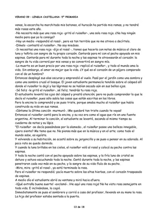 VERANO 09 – LENGUA CASTELLANA: 5º PRIMARIA
venas, la escarcha ha marchitado mis botones, el huracán ha partido mis ramas, y no tendré
más rosas este año.
-No necesito más que una rosa roja -gritó el ruiseñor-, una sola rosa roja. ¿No hay ningún
medio para que yo la consiga?
-Hay un medio -respondió el rosal-, pero es tan terrible que no me atrevo a decírtelo.
-Dímelo -contestó el ruiseñor-. No soy miedoso.
-Si necesitas una rosa roja -dijo el rosal -, tienes que hacerla con notas de música al claro de
luna y teñirla con sangre de tu propio corazón. Cantarás para mí con el pecho apoyado en mis
espinas. Cantarás para mí durante toda la noche y las espinas te atravesarán el corazón: la
sangre de tu vida correrá por mis venas y se convertirá en sangre mía.
-La muerte es un buen precio por una rosa roja -replicó el ruiseñor-, y todo el mundo ama la
vida. Sin embargo, el amor es mejor que la vida. ¿Y qué es el corazón de un pájaro comparado
con el de un hombre?
Entonces desplegó sus alas oscuras y emprendió el vuelo. Pasó por el jardín como una sombra y
como una sombra cruzó el bosque. El joven estudiante permanecía tendido sobre el césped allí
donde el ruiseñor lo dejó y las lágrimas no se habían secado aún en sus bellos ojos.
-Sé feliz -le gritó el ruiseñor-, sé feliz; tendrás tu rosa roja.
El estudiante levantó los ojos del césped y prestó atención; pero no pudo comprender lo que le
decía el ruiseñor, pues sólo sabía las cosas que están escritas en los libros.
Pero la encina lo comprendió y se puso triste, porque amaba mucho al ruiseñor que había
construido su nido en sus ramas.
-Cántame la última canción -murmuró-. ¡Me quedaré tan triste cuando te vayas!
Entonces el ruiseñor cantó para la encina, y su voz era como el agua que ríe en una fuente
argentina. Al terminar la canción, el estudiante se levantó, sacando al mismo tiempo su
cuaderno de notas y su lápiz.
"El ruiseñor -se decía paseándose por la alameda-, el ruiseñor posee una belleza innegable,
¿pero siente? Me temo que no. No piensa más que en la música y en el arte; como todo el
mundo sabe, es egoísta.
Y volviendo a su habitación, se acostó sobre su jergoncillo y se puso a pensar en su adorada. Al
poco rato se quedo dormido.
Y cuando la luna brillaba en los cielos, el ruiseñor voló al rosal y colocó su pecho contra las
espinas.
Y toda la noche cantó con el pecho apoyado sobre las espinas, y la fría luna de cristal se
detuvo y estuvo escuchando toda la noche. Cantó durante toda la noche, y las espinas
penetraron cada vez más en su pecho, y la sangre de su vida fluía de su pecho.
-Mira, mira -gritó el rosal-, ya está terminada la rosa.
Pero el ruiseñor no respondió; yacía muerto sobre las altas hierbas, con el corazón traspasado
de espinas.
A medio día el estudiante abrió su ventana y miró hacia afuera.
-¡Qué extraña buena suerte! -exclamó-. ¡He aquí una rosa roja! No he visto rosa semejante en
toda vida. E inclinándose, la cogió.
Inmediatamente se puso el sombrero y corrió a casa del profesor, llevando en su mano la rosa.
La hija del profesor estaba sentada a la puerta.
13 de 18
 