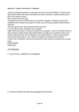 VERANO 09 – LENGUA CASTELLANA: 5º PRIMARIA
-Dijiste que bailarías conmigo si te traía una rosa roja -le dijo el estudiante-. He aquí la rosa
más roja del mundo. Esta noche la prenderás cerca de tu corazón, y cuando bailemos juntos,
ella te dirá cuanto te quiero.
Pero la joven frunció las cejas.
-Temo que esta rosa no armonice bien con mi vestido -respondió-. Además, el sobrino del
chambelán me ha enviado varias joyas de verdad, y ya se sabe que las joyas cuestan más que
las flores.
-¡Oh, qué ingrata eres! -dijo el estudiante lleno de cólera.
Y tiró la rosa al arroyo. Un pesado carro la aplastó.
"¡Qué tontería es el amor! -se decía el estudiante a su regreso-, no es ni la mitad de útil que la
lógica, porque no puede probar nada; habla siempre de cosas que no sucederán y hace creer a
la gente cosas que no son ciertas. Realmente, no es nada práctico, y como en nuestra época
todo estriba en ser práctico, voy a volver a la filosofía y al estudio de la metafísica."
Y dicho esto, el estudiante, una vez en su habitación, abrió un gran libro polvoriento y se puso
a leer.
OSCAR WILDE
(adaptación)
ACTIVIDADES.
1.- Lee el texto y resúmelo con tus palabras:
2.- Escribe el nombre de todos los personajes de la historia:
14 de 18
 