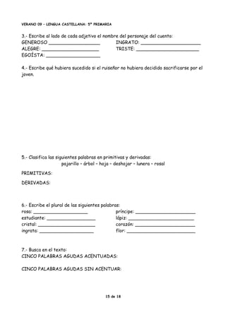 VERANO 09 – LENGUA CASTELLANA: 5º PRIMARIA
3.- Escribe al lado de cada adjetivo el nombre del personaje del cuento:
GENEROSO __________________ INGRATO: _____________________
ALEGRE: ____________________ TRISTE: ______________________
EGOÍSTA: ___________________
4.- Escribe qué hubiera sucedido si el ruiseñor no hubiera decidido sacrificarse por el
joven.
5.- Clasifica las siguientes palabras en primitivas y derivadas:
pajarillo – árbol – hoja – deshojar – lunera – rosal
PRIMITIVAS:
DERIVADAS:
6.- Escribe el plural de las siguientes palabras:
rosa: ___________________ príncipe: _____________________
estudiante: _________________ lápiz: _______________________
cristal: ____________________ corazón: _____________________
ingrata: ___________________ flor: ________________________
7.- Busca en el texto:
CINCO PALABRAS AGUDAS ACENTUADAS:
CINCO PALABRAS AGUDAS SIN ACENTUAR:
15 de 18
 