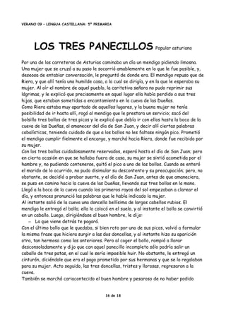 VERANO 09 – LENGUA CASTELLANA: 5º PRIMARIA
LOS TRES PANECILLOS Popular asturiano
Por una de las carreteras de Asturias caminaba un día un mendigo pidiendo limosna.
Una mujer que se cruzó a su paso le socorrió amablemente en lo que le fue posible, y,
deseosa de entablar conversación, le preguntó de donde era. El mendigo repuso que de
Riera, y que allí tenía una humilde casa, a la cual se dirigía, y en la que le esperaba su
mujer. Al oír el nombre de aquel pueblo, la caritativa señora no pudo reprimir sus
lágrimas, y le explicó que precisamente en aquel lugar ella había perdido a sus tres
hijas, que estaban sometidas a encantamiento en la cueva de las Dueñas.
Como Riera estaba muy apartado de aquellos lugares, y la buena mujer no tenía
posibilidad de ir hasta allí, rogó al mendigo que le prestara un servicio; sacó del
bolsillo tres bollos de tres picos y le explicó que debía ir con ellos hasta la boca de la
cueva de las Dueñas, al amanecer del día de San Juan, y decir allí ciertas palabras
cabalísticas, teniendo cuidado de que a los bollos no les faltase ningún pico. Prometió
el mendigo cumplir fielmente el encargo, y marchó hacia Riera, donde fue recibido por
su mujer.
Con los tres bollos cuidadosamente reservados, esperó hasta el día de San Juan; pero
en cierta ocasión en que se hallaba fuera de casa, su mujer se sintió acometida por el
hambre y, no pudiendo contenerse, quitó el pico a uno de los bollos. Cuando se enteró
el marido de lo ocurrido, no pudo disimular su descontento y su preocupación; pero, no
obstante, se decidió a probar suerte, y el día de San Juan, antes de que amaneciera,
se puso en camino hacia la cueva de las Dueñas, llevando sus tres bollos en la mano.
Llegó a la boca de la cueva cuando los primeros rayos del sol empezaban a clarear el
día, y entonces pronunció las palabras que le había indicado la mujer.
Al instante salió de la cueva una doncella bellísima de largos cabellos rubios. El
mendigo le entregó el bollo; ella lo colocó en el suelo, y al instante el bollo se convirtió
en un caballo. Luego, dirigiéndose al buen hombre, le dijo:
– La que viene detrás te pagará.
Con el último bollo que le quedaba, si bien roto por uno de sus picos, volvió a formular
la misma frase que hiciera surgir a las dos doncellas, y al instante hizo su aparición
otra, tan hermosa como las anteriores. Pero al coger el bollo, rompió a llorar
desconsoladamente y dijo que con aquel panecillo incompleto sólo podría salir un
caballo de tres patas, en el cual le sería imposible huir. No obstante, le entregó un
cinturón, diciéndole que era el pago prometido por sus hermanas y que se lo regalaban
para su mujer. Acto seguido, las tres doncellas, tristes y llorosas, regresaron a la
cueva.
También se marchó cariacontecido el buen hombre y pesaroso de no haber podido
16 de 18
 