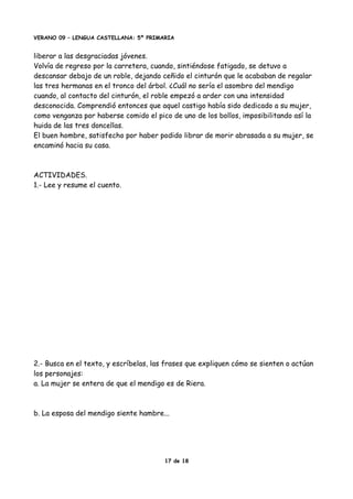 VERANO 09 – LENGUA CASTELLANA: 5º PRIMARIA
liberar a las desgraciadas jóvenes.
Volvía de regreso por la carretera, cuando, sintiéndose fatigado, se detuvo a
descansar debajo de un roble, dejando ceñido el cinturón que le acababan de regalar
las tres hermanas en el tronco del árbol. ¿Cuál no sería el asombro del mendigo
cuando, al contacto del cinturón, el roble empezó a arder con una intensidad
desconocida. Comprendió entonces que aquel castigo había sido dedicado a su mujer,
como venganza por haberse comido el pico de uno de los bollos, imposibilitando así la
huida de las tres doncellas.
El buen hombre, satisfecho por haber podido librar de morir abrasada a su mujer, se
encaminó hacia su casa.
ACTIVIDADES.
1.- Lee y resume el cuento.
2.- Busca en el texto, y escríbelas, las frases que expliquen cómo se sienten o actúan
los personajes:
a. La mujer se entera de que el mendigo es de Riera.
b. La esposa del mendigo siente hambre...
17 de 18
 