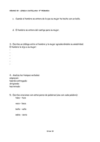 VERANO 09 – LENGUA CASTELLANA: 5º PRIMARIA
c. Cuando el hombre se entera de lo que su mujer ha hecho con un bollo.
d. El hombre se entera del castigo para su mujer.
3.- Escribe un diálogo entre el hombre y la mujer agradeciéndole su amabilidad.
El hombre le dijo a su mujer:
-
-
-
-
-
-
4.- Analiza los tiempos verbales:
empiecen:
habréis entregado:
dirigiendo:
has mirado:
5.- Escribe oraciones con estos pares de palabras (una con cada palabra):
tubo – tuvo
vaca – baca
bello – vello
sabia - savia
18 de 18
 