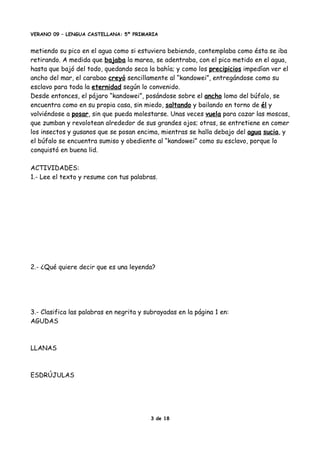 VERANO 09 – LENGUA CASTELLANA: 5º PRIMARIA
metiendo su pico en el agua como si estuviera bebiendo, contemplaba como ésta se iba
retirando. A medida que bajaba la marea, se adentraba, con el pico metido en el agua,
hasta que bajó del todo, quedando seca la bahía; y como los precipicios impedían ver el
ancho del mar, el carabao creyó sencillamente al “kandowei”, entregándose como su
esclavo para toda la eternidad según lo convenido.
Desde entonces, el pájaro “kandowei”, posándose sobre el ancho lomo del búfalo, se
encuentra como en su propia casa, sin miedo, saltando y bailando en torno de él y
volviéndose a posar, sin que pueda molestarse. Unas veces vuela para cazar las moscas,
que zumban y revolotean alrededor de sus grandes ojos; otras, se entretiene en comer
los insectos y gusanos que se posan encima, mientras se halla debajo del agua sucia, y
el búfalo se encuentra sumiso y obediente al “kandowei” como su esclavo, porque lo
conquistó en buena lid.
ACTIVIDADES:
1.- Lee el texto y resume con tus palabras.
2.- ¿Qué quiere decir que es una leyenda?
3.- Clasifica las palabras en negrita y subrayadas en la página 1 en:
AGUDAS
LLANAS
ESDRÚJULAS
3 de 18
 