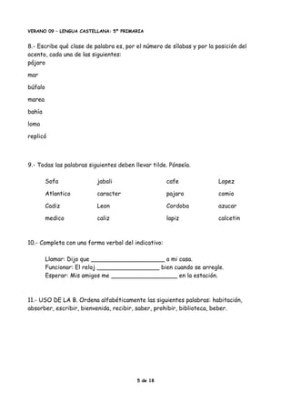 VERANO 09 – LENGUA CASTELLANA: 5º PRIMARIA
8.- Escribe qué clase de palabra es, por el número de sílabas y por la posición del
acento, cada una de las siguientes:
pájaro
mar
búfalo
marea
bahía
lomo
replicó
9.- Todas las palabras siguientes deben llevar tilde. Pónsela.
Sofa jabali cafe Lopez
Atlantico caracter pajaro comio
Cadiz Leon Cordoba azucar
medico caliz lapiz calcetin
10.- Completa con una forma verbal del indicativo:
Llamar: Dijo que ____________________ a mi casa.
Funcionar: El reloj _________________ bien cuando se arregle.
Esperar: Mis amigos me __________________ en la estación.
11.- USO DE LA B. Ordena alfabéticamente las siguientes palabras: habitación,
absorber, escribir, bienvenida, recibir, saber, prohibir, biblioteca, beber.
5 de 18
 