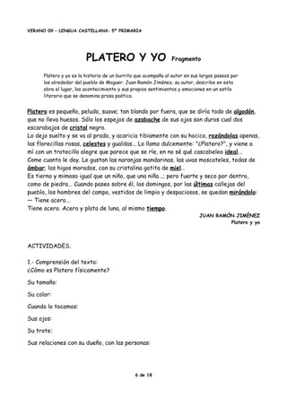 VERANO 09 – LENGUA CASTELLANA: 5º PRIMARIA
PLATERO Y YO Fragmento
Platero y yo es la historia de un burrito que acompaña al autor en sus largos paseos por
los alrededor del pueblo de Moguer. Juan Ramón Jiménez, su autor, describe en esta
obra el lugar, los acontecimiento y sus propios sentimientos y emociones en un estilo
literario que se denomina prosa poética.
Platero es pequeño, peludo, suave; tan blando por fuera, que se diría todo de algodón,
que no lleva huesos. Sólo los espejos de azabache de sus ojos son duros cual dos
escarabajos de cristal negro.
Lo dejo suelto y se va al prado, y acaricia tibiamente con su hocico, rozándolas apenas,
las florecillas rosas, celestes y gualdas... Lo llamo dulcemente: "¿Platero?", y viene a
mí con un trotecillo alegre que parece que se ríe, en no sé qué cascabeleo ideal...
Come cuanto le doy. Le gustan las naranjas mandarinas, las uvas moscateles, todas de
ámbar; los higos morados, con su cristalina gotita de miel...
Es tierno y mimoso igual que un niño, que una niña...; pero fuerte y seco por dentro,
como de piedra... Cuando paseo sobre él, los domingos, por las últimas callejas del
pueblo, los hombres del campo, vestidos de limpio y despaciosos, se quedan mirándolo:
— Tiene acero...
Tiene acero. Acero y plata de luna, al mismo tiempo.
JUAN RAMÓN JIMÉNEZ
Platero y yo
ACTIVIDADES.
1.- Comprensión del texto:
¿Cómo es Platero físicamente?
Su tamaño:
Su color:
Cuando lo tocamos:
Sus ojos:
Su trote:
Sus relaciones con su dueño, con las personas:
6 de 18
 