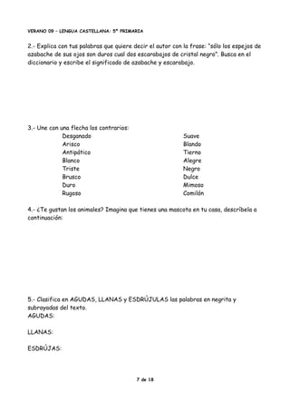 VERANO 09 – LENGUA CASTELLANA: 5º PRIMARIA
2.- Explica con tus palabras que quiere decir el autor con la frase: “sólo los espejos de
azabache de sus ojos son duros cual dos escarabajos de cristal negro”. Busca en el
diccionario y escribe el significado de azabache y escarabajo.
3.- Une con una flecha los contrarios:
Desganado Suave
Arisco Blando
Antipático Tierno
Blanco Alegre
Triste Negro
Brusco Dulce
Duro Mimoso
Rugoso Comilón
4.- ¿Te gustan los animales? Imagina que tienes una mascota en tu casa, descríbela a
continuación:
5.- Clasifica en AGUDAS, LLANAS y ESDRÚJULAS las palabras en negrita y
subrayadas del texto.
AGUDAS:
LLANAS:
ESDRÚJAS:
7 de 18
 