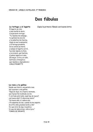 VERANO 09 – LENGUA CASTELLANA: 5º PRIMARIA
Dos fábulas
La tortuga y el lagarto
El lagarto se reía
y muy burlón le decía
a la paciente tortuga:
“Tu rapidez me subyuga,
tu agilidad me alucina
y tu esbeltez me fascina.
Llegó en eso la serpiente
y la tortuga prudente
en su concha se metió,
y aunque el lagarto corrió,
fue más rápido el ofidio
y le arrancó, qué fastidio,
al pobre lagarto el rabo.
(Es mejor, al fin y al cabo,
lentitud e inteligencia
que rapidez e imprudencia.)
CARLO FRABETTI
Copia la primera fábula con buena letra:
La rana y la gallina
Desde una charca, una parleta rana
oyó cacarear a una gallina.
“Vaya (le dijo), no creyera, hermana,
que fueras tan incómoda vecina.
Y con toda esta bulla, ¿qué hay de nuevo?
¿un huevo sólo? ¡Y alborotas tanto!”
“Un huevo sólo, sí, señora mía.
¿Te espantas de eso, cuando no me espanto
de oírte cómo graznas noche y día?
Yo, que sirvo de algo, lo publico;
tú, que de nada sirves, calla el pico.”
TOMÁS DE IRIARTE
9 de 18
 