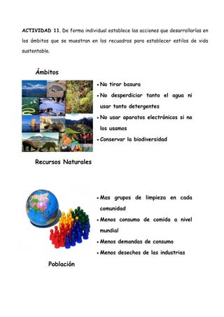 ACTIVIDAD 11. De forma individual establece las acciones que desarrollarías en

los ámbitos que se muestran en los recuadros para establecer estilos de vida

sustentable.



     Ámbitos
                               •   No tirar basura

                               •   No desperdiciar tanto el agua ni

                                   usar tanto detergentes

                               •   No usar aparatos electrónicos si no

                                   los usamos

                               •   Conservar la biodiversidad



     Recursos Naturales




                               •   Mas grupos de limpieza en cada

                                   comunidad

                               •   Menos consumo de comida a nivel

                                   mundial

                               •   Menos demandas de consumo

                               •   Menos desechos de las industrias

           Población
 