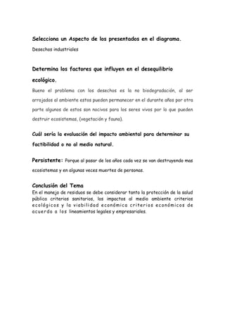 Selecciona un Aspecto de los presentados en el diagrama.
Desechos industriales



Determina los factores que influyen en el desequilibrio

ecológico.
Bueno el problema con los desechos es la no biodegradación, al ser

arrojados al ambiente estos pueden permanecer en el durante años por otra

parte algunos de estos son nocivos para los seres vivos por lo que pueden

destruir ecosistemas, (vegetación y fauna).


Cuál sería la evaluación del impacto ambiental para determinar su

factibilidad o no al medio natural.


Persistente: Porque al pasar de los años cada vez se van destruyendo mas
ecosistemas y en algunas veces muertes de personas.


Conclusión del Tema
En el manejo de residuos se debe considerar tanto la protección de la salud
pública criterios sanitarios, los impactos al medio ambiente criterios
ecológicos y la viabilidad económica criterios económicos de
a c u e r d o a l o s lineamientos legales y empresariales.
 