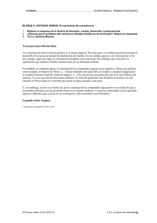 NOMBRE:.................................................................................... GUIÓN PARA EL TRABAJO EN EQUIPO
IES Nueve Valles. Curso 2015-16 T.E.4. La época del imperialismo..2
3. Define con precisión, con una extensión aproximada de tres líneas y poniendo un ejemplo, los
siguientes términos: imperialismo, colonia, darwinismo social
BLOQUE 4.- LOS GRANDES IMPERIOS COLONIALES
1- Sirviéndote de los mapas de los documentos 17 y 18 (p. 85) completa esta tabla sobre las
posesiones coloniales de los diferentes imperios. Sitúa en el espacio correspondiente el
nombre de algunos países actuales que fueron colonias de cada uno de ellos.
ÁFRICA ASIA AMÉRICA OCEANÍA
1800 1914 1800 1914 1800 1914 1800 1914
Británico
Francés
Español
Portugués
Alemán
Belga
Danés
Holandés
Japonés
Estadounidense
Italiano
BLOQUE 5.- LA VIDA EN LAS COLONIAS.
1. Indica si estas frases son verdaderas o falsas. En todo caso, justifica por qué crees que es así.
a. El imperialismo está en el origen del subdesarrollo de muchos países.
b. Los países europeos, al colonizar nuevas tierras y delimitar territorios, siempre tuvieron en cuenta la
distribución de los grupos religiosos, lingüísticos o tribales autóctonos.
c. Los países europeos impusieron su civilización occidental en las colonias.
d. Las autoridades europeas no fomentaron la industrialización en sus colonias.
e. No se puede establecer una relación causa-efecto entre divisiones territoriales realizadas por los países
europeos conflictos armados actuales en África (guerras civiles, por ejemplo).
f. El imperialismo contribuyó al exterminio de algunos pueblos y a la aniquilación de culturas africanas o
asiáticas.
g. Fue normal la mezcla de las poblaciones de las colonias y las procedentes de las metrópolis.
h. Las potencias imperialistas basaban sus relaciones con las colonias en el poder y la explotación.
i. Las poblaciones nativas acogieron a sus colonizadores, les respetaron, y valoraron todo aquello que les
aportaban como para de la civilización.
j. El imperialismo volvería a estar justificado hoy porque existen razas superiores.
2. Completa una tabla como esta sobre las consecuencias positivas y negativas que pudo tener el
imperialismo para las metrópolis y para las colonias..
CONSECUENCIAS ECONÓMICAS SOCIALES POLÍTICAS OTRAS
Para la
metrópoli Positivas
Negativas
Para la
colonia Positivas
Negativas
 