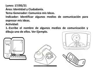 Lunes: 17/05/21
Área: Identidad y Ciudadanía.
Tema Generador: Comunico mis Ideas.
Indicador: Identificar algunos medios de comunicación para
expresar mis ideas.
Actividad:
1.-Escribe el nombre de algunos medios de comunicación y
dibuja uno de ellos. Ver Ejemplo.
 