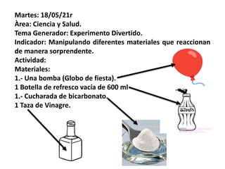 Martes: 18/05/21r
Àrea: Ciencia y Salud.
Tema Generador: Experimento Divertido.
Indicador: Manipulando diferentes materiales que reaccionan
de manera sorprendente.
Actividad:
Materiales:
1.- Una bomba (Globo de fiesta).
1 Botella de refresco vacía de 600 ml
1.- Cucharada de bicarbonato.
1 Taza de Vinagre.
 