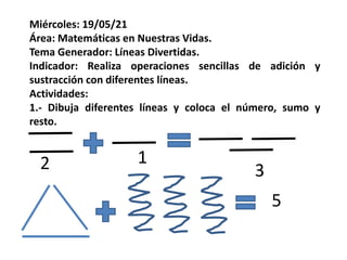 Miércoles: 19/05/21
Área: Matemáticas en Nuestras Vidas.
Tema Generador: Líneas Divertidas.
Indicador: Realiza operaciones sencillas de adición y
sustracción con diferentes líneas.
Actividades:
1.- Dibuja diferentes líneas y coloca el número, sumo y
resto.
2 1
3
5
 