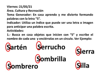 Viernes: 21/05/21
Área. Cultura y Recreación
Tema Generador: En casa aprendo y me divierto formando
palabras con la letra “S”.
Indicador: Utiliza un índice que puede ser una letra o imagen
para anticipar una palabra escrita.
Actividades:
1.- Busca en casa objetos que inicien con “S” y escribe el
nombre de cada uno y enciérralas en un círculo. Ver Ejemplo:
Silla
Sartén Serrucho
Sierra
Sombrero
Sombrilla
 