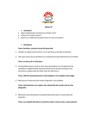Bloque IV
 Actividad 1
1. ¿Qué componentes caracterizan al medio rural?
2. ¿Cómo es el medio urbano?
3. ¿Qué es un medio de transición entre lo rural y lo urbano?
 Actividad 2
Tema: Aerofoto, memoria visual del desarrollo
1. ¿Dónde se originó la foto aérea? ¿Y con qué fines se apropió el proceso?
2. ¿Por qué se dice que la aerofoto es un cambio de escala importante en la mirada?
Tema: La fuerza de la naturaleza
3. Son desórdenes que van de la mano para desembocar en el surgimiento de
verdaderos conglomerados humanos donde ya los servicios escasean y los
alimentos y el agua cada vez faltan más nos referimos a:
Tema: 700 mil centroamericanos al año adoptan a las ciudades como hogar
4. Mencionar el motivo de esta masiva migración a las ciudades:
Tema: Latinoamérica es la región más urbanizada del mundo y de las más
desiguales.
5. Mencionen que alternativas se pueden desarrollar para la construcción de
viviendas:
Tema: Las ciudades del futuro en América Latina: menos autos, menos jóvenes
 