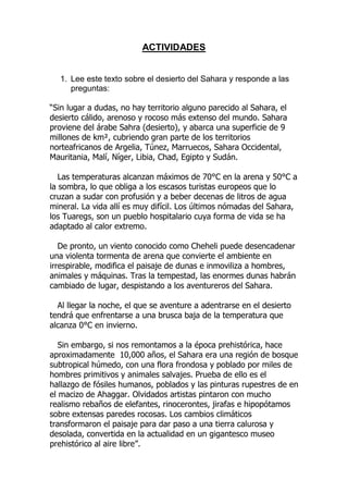 ACTIVIDADES

1. Lee este texto sobre el desierto del Sahara y responde a las
preguntas:
“Sin lugar a dudas, no hay territorio alguno parecido al Sahara, el
desierto cálido, arenoso y rocoso más extenso del mundo. Sahara
proviene del árabe Sahra (desierto), y abarca una superficie de 9
millones de km², cubriendo gran parte de los territorios
norteafricanos de Argelia, Túnez, Marruecos, Sahara Occidental,
Mauritania, Malí, Níger, Libia, Chad, Egipto y Sudán.
Las temperaturas alcanzan máximos de 70°C en la arena y 50°C a
la sombra, lo que obliga a los escasos turistas europeos que lo
cruzan a sudar con profusión y a beber decenas de litros de agua
mineral. La vida allí es muy difícil. Los últimos nómadas del Sahara,
los Tuaregs, son un pueblo hospitalario cuya forma de vida se ha
adaptado al calor extremo.
De pronto, un viento conocido como Cheheli puede desencadenar
una violenta tormenta de arena que convierte el ambiente en
irrespirable, modifica el paisaje de dunas e inmoviliza a hombres,
animales y máquinas. Tras la tempestad, las enormes dunas habrán
cambiado de lugar, despistando a los aventureros del Sahara.
Al llegar la noche, el que se aventure a adentrarse en el desierto
tendrá que enfrentarse a una brusca baja de la temperatura que
alcanza 0°C en invierno.
Sin embargo, si nos remontamos a la época prehistórica, hace
aproximadamente 10,000 años, el Sahara era una región de bosque
subtropical húmedo, con una flora frondosa y poblado por miles de
hombres primitivos y animales salvajes. Prueba de ello es el
hallazgo de fósiles humanos, poblados y las pinturas rupestres de en
el macizo de Ahaggar. Olvidados artistas pintaron con mucho
realismo rebaños de elefantes, rinocerontes, jirafas e hipopótamos
sobre extensas paredes rocosas. Los cambios climáticos
transformaron el paisaje para dar paso a una tierra calurosa y
desolada, convertida en la actualidad en un gigantesco museo
prehistórico al aire libre”.

 