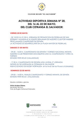CLUB DE RUGBY “EL SALVADOR”
ACTIVIDAD DEPORTIVA SEMANA Nº 20,
DEL 16 AL 22 DE MAYO,
DEL CLUB CETRANSA EL SALVADOR:
VIERNES 20 DE MAYO:
- DE 18.30 H A 21.00 H: JORNADA DE PROMOCION EN PEDRAJAS DE SAN
ESTEBAN Y HOMENAJE AL EQUIPO BENJAMIN DE NUESTRO CLUB POR HABERSE
PROCLAMADO CAMPEONES DE ESPAÑA.
LA ACTIVIDAD SE DESARROLLARÁ EN LA PLAZA MAYOR DE PEDRAJAS.
SABADO 21 DE MAYO:
- 09:30 - 14.00 H.: CAMPEONATO DE ESPAÑA Y TORNEO NACIONAL INFANTIL
NUESTRO CLUB PRESENTARÁ DOS EQUIPOS UNO AL CAMPEONATO Y OTRO AL
TORNEO
ESTADIO PEPE ROJO (VALLADOLID)
- 17.30 H.: CAMPEONATO DE ESPAÑA LIGA JUVENIL 5ª JORNADA:
GETAFE-XV DE HORTALEZA & CETRANSA EL SALVADOR
NUEVO ESTADIO DE RUGBY HORTALEZA en la Avd/ de las Piceas s/n(Madrid))
DOMINGO 22 DE MAYO:
- 09:00 – 14:00 H.: FINALES CAMPEONATO Y TORNEO INFANTIL DE ESPAÑA
ESTADIO PEPE ROJO (VALLADOLID)
Saludos cordiales y gracias.
Victor Acebes Citores.
Secretario Técnico.
Club de Rugby Cetransa El Salvador.
CLUB DE RUGBY “EL SALVADOR”
UNIVERSIDAD EUROPEA MIGUEL DE CERVANTES
T: 983.22.85.08 • F: 983.27.89.58
C/PADRE JULIO CHEVALIER, Nº 2 – 47012 VALLADOLID
G-47.085.519