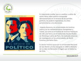 Es importante resaltar que es coeditor o editor de varios libros sobre política comparada latinoamericana en el terreno de los partidos políticos, los poderes legislativos, las elites parlamentarias y las elecciones. 
Imparte docencia, en universidades de América Latina y en las norteamericanas Georgetown y Tulane, así como en el Institut de Sciences Politiques de Lille y de Paris y en el Institut des Hautes Études de l’Amérique Latine de Paris. Ha realizado estancias de investigación en las universidades de North Carolina y de Notre Dam. 
Es doctor honoris causa por la Universidad Nacional de San Martín y le fue otorgada en 2009 la Medalla de la orden de Bernardo O´Higgins por el Gobierno de Chile.  
