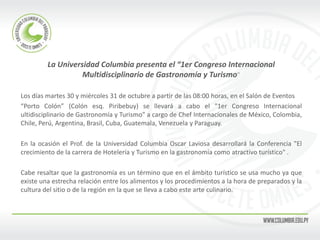 La Universidad Columbia presenta el “1er Congreso Internacional Multidisciplinario de Gastronomía y Turismo” 
Los días martes 30 y miércoles 31 de octubre a partir de las 08:00 horas, en el Salón de Eventos 
“Porto Colón” (Colón esq. Piribebuy) se llevará a cabo el "1er Congreso Internacional ultidisciplinario de Gastronomía y Turismo" a cargo de Chef Internacionales de México, Colombia, Chile, Perú, Argentina, Brasil, Cuba, Guatemala, Venezuela y Paraguay. 
En la ocasión el Prof. de la Universidad Columbia Oscar Laviosa desarrollará la Conferencia "El crecimiento de la carrera de Hotelería y Turismo en la gastronomía como atractivo turístico" . 
Cabe resaltar que la gastronomía es un término que en el ámbito turístico se usa mucho ya que existe una estrecha relación entre los alimentos y los procedimientos a la hora de preparados y la cultura del sitio o de la región en la que se lleva a cabo este arte culinario. 
 