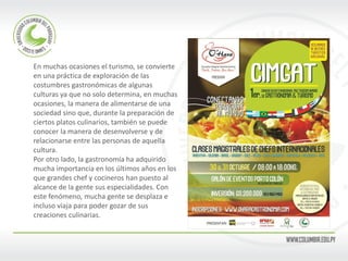 En muchas ocasiones el turismo, se convierte en una práctica de exploración de las costumbres gastronómicas de algunas culturas ya que no solo determina, en muchas ocasiones, la manera de alimentarse de una sociedad sino que, durante la preparación de ciertos platos culinarios, también se puede conocer la manera de desenvolverse y de relacionarse entre las personas de aquella cultura. 
Por otro lado, la gastronomía ha adquirido mucha importancia en los últimos años en los que grandes chef y cocineros han puesto al alcance de la gente sus especialidades. Con este fenómeno, mucha gente se desplaza e incluso viaja para poder gozar de sus creaciones culinarias.  