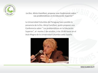 La Dra. Alicia Camilloni, propone una Conferencia sobre " Las problemáticas en la Educación Superior“ 
La Universidad Columbia del Paraguay hace posible la 
presencia de la Dra. Alicia Camilloni, quién propone una 
Conferencia sobre " Las problemáticas en la Educación 
Superior", el martes 2 de octubre, a las 19:00 horas en el 
Aula Magna de la Universidad Columbia sede España.  