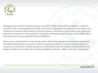 Pedagogía, egresada del Instituto Joaquín V. González (1959). Especialista en didáctica. Profesora 
Consulta Titular e Investigadora de la UBA. Dicta cursos de posgrado en distintas universidades. Fue 
Profesora en institutos de formación docente terciarios. Asesora de un gran número de organismos 
Educativos nacionales e internacionales. Secretaria de Asuntos Académicos de la UBA (1986-2002) y 
Vicerrectora de la Universidad de Palermo (2002-06). 
Dictó cursos y conferencias en más de diez países. Realizó investigación, consultoría y capacitación 
Para Organismos públicos y privados. Publicó numerosos trabajos en revistas especializadas y es 
coautora de varios libros. Recibió las becas de la IEA (1971) y de la Fundación Fulbright (1974) y el 
Diploma al Mérito de la Orden de las Palmas Académicas (Francia, 2001), entre otras distinciones. 
 