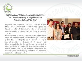 La Universidad Columbia presenta las carreras de Cinematografía y la Página Web del Proyecto Cultural "La Caja“ 
El jueves 6 de diciembre a las 19:00 horas en el Aula Magna de la Universidad Columbia sede España, se llevará a cabo el Lanzamiento de la carrera de Cinematografíay la Página Web del Proyecto Cultural "La Caja". 
El lanzamiento se iniciará con una charla sobre cine a cargo de Tana Schembori y Richard Careaga, Directora y Director de Fotografía de la película “7 cajas” respectivamente, el Director de la carrera de Cinematografía Sergio Colmán Meixner presentará la malla curricular y comentará más detalles sobre la nueva carrera que es la primera Licenciatura en Cinematografía del Paraguay y contará con docentes nacionales e internacionales. 
 