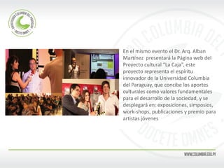 En el mismo evento el Dr. Arq. Alban 
Martínez presentará la Página web del 
Proyecto cultural “La Caja”, este 
proyecto representa el espíritu 
innovador de la Universidad Columbia 
del Paraguay, que concibe los aportes 
culturales como valores fundamentales 
para el desarrollo de la sociedad, y se 
desplegará en: exposiciones, simposios, 
work-shops, publicaciones y premio para 
artistas jóvenes 
 