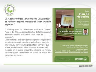 Dr. Alfonso Vargas Sánchez de la Universidad de Huelva – España realizará el Taller "Plan de negocios“ El 20 de agosto a las 18:00 horas, en el Hotel Crowne Plaza el Dr. Alfonso Vargas Sánchez de la Universidad de Huelva-España realizará el Taller "Plan de negocios". La Conferencia explicará como un plan de negocio nos permite tener nociones claras y detalladas sobre la empresa, su personal, los productos o servicios que ofrece, conocimiento sobre sus competidores y el mercado en el que se encuentra, así como sus metas, las estrategias y cada uno de los planes de acción para conseguir sus metas.  