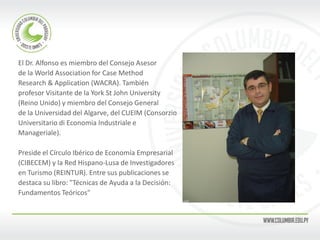 El Dr. Alfonso es miembro del Consejo Asesor 
de la World Association for Case Method 
Research & Application (WACRA). También 
profesor Visitante de la York St John University 
(Reino Unido) y miembro del Consejo General 
de la Universidad del Algarve, del CUEIM (Consorzio 
Universitario di Economia Industriale e 
Manageriale). 
Preside el Círculo Ibérico de Economía Empresarial 
(CIBECEM) y la Red Hispano-Lusa de Investigadores 
en Turismo (REINTUR). Entre sus publicaciones se 
destaca su libro: "Técnicas de Ayuda a la Decisión: 
Fundamentos Teóricos"  