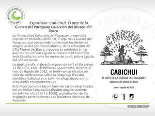 Exposición: CABICHUI, El arte de la Guerra del Paraguay Colección del Museo del Barro 
La Universidad Columbia del Paraguay presenta la exposición titulada CABICHUI, El arte de la Guerra del Paraguay, que comprende numerosos facsímiles de xilografías del periódico Cabichuí, de la colección del CAV/Museo del Barro, y que serán exhibidos en las galerías del edificio Tajy de la Universidad Columbia sede España, durante los meses de junio, julio y agosto del año en curso. 
La apertura oficial de esta exposición será el día jueves 21 de junio, a las 18:00 horas. Igualmente, durante el mes de Agosto de 2012, se tienen programados un ciclo de conferencias sobre la imagen gráfica del periódico Cabichuí y un taller de xilograbado, como actividades complementarias. 
Esta muestra reúne facsimilares de varios xilograbados del periódico Cabichuí (realizados originariamente durante los años 1867 y 1868), reproducidos de los originales pertenecientes a la Biblioteca Nacional de Asunción. 
 