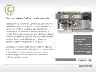 Necroturismo o Turismo de Cementerio 
Necroturismo o Turismo de Cementerio, es una nueva 
modalidad turística que apuesta por dar a conocer el rico 
patrimonio histórico y artístico que albergan los 
Camposantos de numerosas metrópolis de todo el 
mundo. Rincones tranquilos, alejados de los turistas que 
conservan auténticas Obras de arte y donde descansan 
multitud de personajes históricos, el mismo ha 
despertado opiniones para todos los gustos. 
Quienes apoyan el necroturismo consideran, además, 
que es una buena manera de fomentar la preservación y 
el cuidado de los cementerios, concebidos como 
espacios que guardan un importante patrimonio 
histórico, artístico y social. 
 