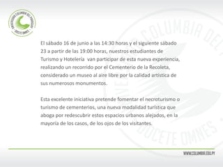 El sábado 16 de junio a las 14:30 horas y el siguiente sábado 
23 a partir de las 19:00 horas, nuestros estudiantes de 
Turismo y Hotelería van participar de esta nueva experiencia, 
realizando un recorrido por el Cementerio de la Recoleta, 
considerado un museo al aire libre por la calidad artística de 
sus numerosos monumentos. 
Esta excelente iniciativa pretende fomentar el necroturismo o 
turismo de cementerios, una nueva modalidad turística que 
aboga por redescubrir estos espacios urbanos alejados, en la 
mayoría de los casos, de los ojos de los visitantes. 
 