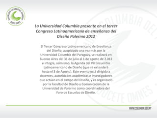 La Universidad Columbia presente en el tercer 
Congreso Latinoamericano de enseñanza del 
Diseño Palermo 2012 
El Tercer Congreso Latinoamericano de Enseñanza 
del Diseño, auspiciado una vez más por la 
Universidad Columbia del Paraguay, se realizará en 
Buenos Aires del 31 de julio al 1 de agosto de 2.012 
e integra, asimismo, la Agenda del VII Encuentro 
Latinoamericano de Diseño (que se extenderá 
hasta el 3 de Agosto). Este evento está dirigido a 
docentes, autoridades académicas e investigadores 
que actúan en el campo del Diseño, y es organizado 
por la Facultad de Diseño y Comunicación de la 
Universidad de Palermo como coordinadora del 
Foro de Escuelas de Diseño. 
 