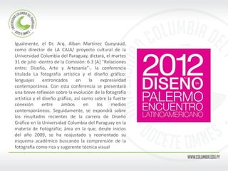 Igualmente, el Dr. Arq. Alban Martínez Gueyraud, como director de LA CAJA/ proyecto cultural de la Universidad Columbia del Paraguay, dictará, el martes 31 de julio -dentro de la Comisión: 6.3 [A] “Relaciones entre: Diseño, Arte y Artesanía”-, la conferencia titulada La fotografía artística y el diseño gráfico: lenguajes entroncados en la expresividad contemporánea. Con esta conferencia se presentará una breve reflexión sobre la evolución de la fotografía artística y el diseño gráfico, así como sobre la fuerte conexión entre ambos en los medios contemporáneos. Seguidamente, se expondrá sobre los resultados recientes de la carrera de Diseño Gráfico en la Universidad Columbia del Paraguay en la materia de Fotografía; área en la que, desde inicios del año 2009, se ha reajustado y reorientado su esquema académico buscando la comprensión de la fotografía como rica y sugerente técnica visual 
 