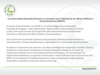 La Universidad Columbia firmará un convenio con el Ministerio de Obras Públicas y Comunicaciones (MOPC) 
El viernes 14 de diciembre a las 09:00 hs. en el Aula Magna de la Universidad 
Columbia de Paraguay – Sede España (Avda. España 1239 c/ Padre Cardozo) se llevará 
a cabo la firma de Convenio de Cooperación Interinstitucional entre la Universidad 
Columbia y el Ministerio de Obras Públicas y Comunicaciones. 
Para la firma del mencionado convenio estará presente el Ministro de Obras Públicas y 
Comunicaciones, Enrique SalynBuzarquis y autoridades de la mencionada casa de estudios. 
Se destaca la importancia de concretar una alianza estratégica de cooperación científica, técnica, 
académica y cultural para la realización de emprendimientos basados en el vínculo de 
Cooperación existente con la Universidad Columbia del Paraguay, a fin de contribuir a la 
capacitación profesional y, en general a la formación a nivel universitario de los funcionarios del 
MOPC, tanto mediante la modalidad presencial, como a distancia por medios digitales 
disponibles en plataforma educativa virtual (e-learning). 
 