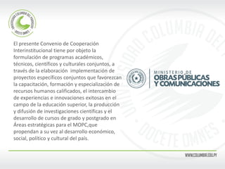 El presente Convenio de Cooperación 
Interinstitucional tiene por objeto la 
formulación de programas académicos, 
técnicos, científicos y culturales conjuntos, a 
través de la elaboración implementación de 
proyectos específicos conjuntos que favorezcan 
la capacitación, formación y especialización de 
recursos humanos calificados, el intercambio 
de experiencias e innovaciones exitosas en el 
campo de la educación superior, la producción 
y difusión de investigaciones científicas y el 
desarrollo de cursos de grado y postgrado en 
Áreas estratégicas para el MOPC,que 
propendan a su vez al desarrollo económico, 
social, político y cultural del país. 
 