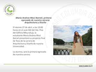 María Andrea Masi Barrail, primera egresada de nuestra carrera Arquitectura y Diseño 
El viernes 27 de abril, a las 19:00 
horas en el aula 502 del 5to. Piso 
del Edificio Mburukuja, la 
estudiante María Andrea Masi 
Barrail presentará su proyecto final 
de Tesis de la carrera de 
Arquitectura y Diseño de nuestra 
Universidad. 
La alumna, será la primera egresada 
de nuestra carrera. 
 