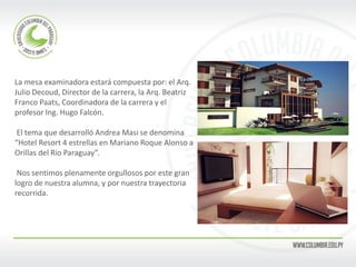 La mesa examinadora estará compuesta por: el Arq. 
Julio Decoud, Director de la carrera, la Arq. Beatriz 
Franco Paats, Coordinadora de la carrera y el 
profesor Ing. Hugo Falcón. 
El tema que desarrolló Andrea Masi se denomina 
“Hotel Resort 4 estrellas en Mariano Roque Alonso a 
Orillas del Río Paraguay”. 
Nos sentimos plenamente orgullosos por este gran 
logro de nuestra alumna, y por nuestra trayectoria 
recorrida. 
 