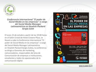 Conferencia Internacional "El poder de Social Media en las empresas" a cargo del Social Media Manager Latinoamérica en Hewlett-Packard Sergio Zulet 
El lunes 15 de octubre a partir de las 19:00 horas 
en el Salón Cristal de Hotel Crowne Plaza, se 
llevará a cabo la Conferencia Internacional "El 
poder de Social Media en las empresas" a cargo 
del Social Media Manager Latinoamérica 
en Hewlett-Packard Sergio Zuleta, la conferencia 
va dirigia a Gerentes de marketing, 
comunicadores, responsables del área de 
Comunicación de empresas e instituciones, 
estudiantes y todos los apasionados de la 
comunicación digital. 
 