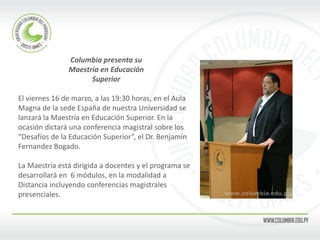 Columbia presenta su 
Maestría en Educación 
Superior 
El viernes 16 de marzo, a las 19:30 horas, en el Aula 
Magna de la sede España de nuestra Universidad se 
lanzará la Maestría en Educación Superior. En la 
ocasión dictará una conferencia magistral sobre los 
“Desafíos de la Educación Superior”, el Dr. Benjamín 
Fernandez Bogado. 
La Maestría está dirigida a docentes y el programa se 
desarrollará en 6 módulos, en la modalidad a 
Distancia incluyendo conferencias magistrales 
presenciales. 
 