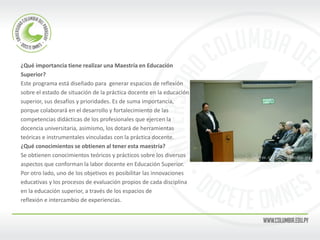¿Qué importancia tiene realizar una Maestría en Educación 
Superior? 
Este programa está diseñado para generar espacios de reflexión 
sobre el estado de situación de la práctica docente en la educación 
superior, sus desafíos y prioridades. Es de suma importancia, 
porque colaborará en el desarrollo y fortalecimiento de las 
competencias didácticas de los profesionales que ejercen la 
docencia universitaria, asimismo, los dotará de herramientas 
teóricas e instrumentales vinculadas con la práctica docente. 
¿Qué conocimientos se obtienen al tener esta maestría? 
Se obtienen conocimientos teóricos y prácticos sobre los diversos 
aspectos que conforman la labor docente en Educación Superior. 
Por otro lado, uno de los objetivos es posibilitar las innovaciones 
educativas y los procesos de evaluación propios de cada disciplina 
en la educación superior, a través de los espacios de 
reflexión e intercambio de experiencias. 
 