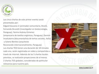 Las cinco charlas de este primer evento serán 
presentadas por: 
Edgard Gouveia Jr (animador comunitario, Brasil), 
Fernando Brunetti (investigador en biotecnología, 
Paraguay), Yanina Aubrey-Gimenez 
(empresaria de textiles orgánicos, Paraguay), Daniele 
Incalcaterra (documentalista de temas sociales, Italia) 
y Solano Benítez (arquitecto 
Reconocido internacionalmente, Paraguay). 
Las charlas TED tienen una duración de 18 minutos 
cada una, serán registradas en video y compartidas a 
través de internet. Además de las 5 charlas locales 
previstas, se realizarán proyecciones de al menos 
2 charlas TED globales, consideradas de particular 
relevancia para nuestro país. 
 