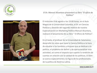 El Dr. Manuel Alcantara presentará su libro "El oficio de Político“ 
El miércoles 8 de agosto a las 19:00 horas, en el Aula 
Magna de la Universidad Columbia, el Dr. en Ciencias 
Políticas y docente del segundo módulo de nuestra 
Especialización en Marketing Político Manuel Alcantara, 
realizará el lanzamiento de su libro " El Oficio de Político". 
En el texto, el profesor de la Universidad de Salamanca, 
desarrolla los retos que tiene la Ciencia Política a la hora 
de estudiar a los hombres y mujeres que se dedican a la 
política, el problema de definir y de operacionalizar esta 
actividad, así como el impacto que supone la rendición de 
cuentas en relación con la calidad de los políticos. El libro 
se acerca especialmente a la figura de los profesionales 
de la política de América Latina. 
 